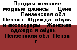 Продам женские модные джинсы. › Цена ­ 600 - Пензенская обл., Пенза г. Одежда, обувь и аксессуары » Женская одежда и обувь   . Пензенская обл.,Пенза г.